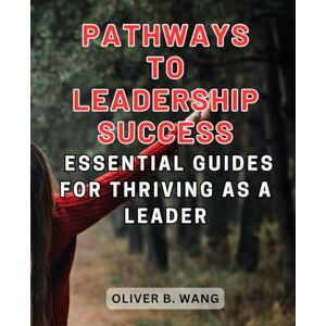 Wang, Oliver B. Pathways to Leadership Success: Essential Guides for Thriving as a Leader: Navigate the Art of Leadership with Strategies for Growth, Influence, and Impact Wang, Oliver B. Pathways to Leadership Success: Essential Guides for Thriving as a Leader: Navigate the Art of Leadership with Strategies for Growth, Influence, and Impact