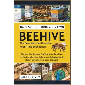 T. Corey, Sam Basics Of Building Your Own Beehive: Discover the Steps to Crafting Your Own Hive, Nurturing a Buzzing Colony, and Enjoying Fresh Honey Straight from Your Backyard T. Corey, Sam Basics Of Building Your Own Beehive: Discover the Steps to Crafting Your Own Hive, Nurturing a Buzzing Colony, and Enjoying Fresh Honey Straight from Your Backyard