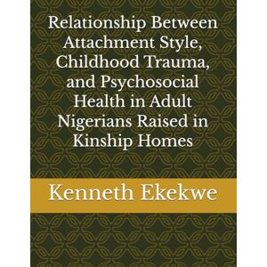 Ekekwe Ph.D., Kenneth O. Relationship Between Attachment Style, Childhood Trauma, and Psychosocial Health in Adult Nigerians Raised in Kinship Homes Ekekwe Ph.D., Kenneth O. Relationship Between Attachment Style, Childhood Trauma, and Psychosocial Health in Adult Nigerians Raised in Kinship Homes
