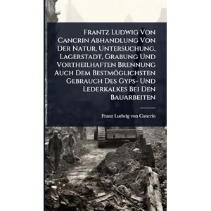 Frantz Ludwig Von Cancrin Abhandlung Von Der Natur, Untersuchung, Lagerstadt, Grabung Und Vortheilhaften Brennung Auch Dem Bestmöglichsten Gebrauch Des Gyps- Und Lederkalkes Bei Den Bauarbeiten Frantz Ludwig Von Cancrin Abhandlung Von Der Natur, Untersuchung, Lagerstadt, Grabung Und Vortheilhaften Brennung Auch Dem Bestmöglichsten Gebrauch Des Gyps- Und Lederkalkes Bei Den Bauarbeiten