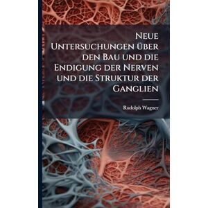 Wagner, Rudolph Neue Untersuchungen Ã1/4ber den Bau und die Endigung der Nerven und die Struktur der Ganglien Wagner, Rudolph Neue Untersuchungen Ã1/4ber den Bau und die Endigung der Nerven und die Struktur der Ganglien