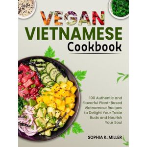K. Miller, Sophia Vegan Vietnamese Cookbook: 100 Authentic and Flavorful Plant-Based Vietnamese Recipes to Delight Your Taste Buds and Nourish Your Soul K. Miller, Sophia Vegan Vietnamese Cookbook: 100 Authentic and Flavorful Plant-Based Vietnamese Recipes to Delight Your Taste Buds and Nourish Your Soul