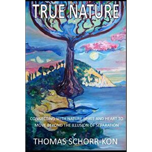 SCHORR-KON, THOMAS True Nature: CONNECTING WITH NATURE SPIRIT AND HEART TO MOVE BEYOND THE ILLUSION OF SEPARATION SCHORR-KON, THOMAS True Nature: CONNECTING WITH NATURE SPIRIT AND HEART TO MOVE BEYOND THE ILLUSION OF SEPARATION