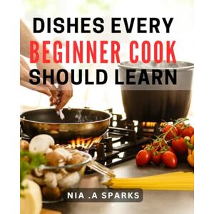 A Sparks, Nia . Dishes Every Beginner Cook Should Learn: Essential Recipes for Aspiring Cooks: Unlock Culinary Skills and Delight the Food Enthusiast A Sparks, Nia . Dishes Every Beginner Cook Should Learn: Essential Recipes for Aspiring Cooks: Unlock Culinary Skills and Delight the Food Enthusiast