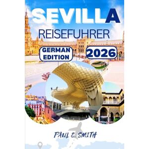 SMITH, PAUL E. SEVILLA REISEFUHRER 2026: Wichtige Tipps und lokale Geheimnisse für ein unvergessliches Abenteuer in der Region Andalusien im Süden Spaniens SMITH, PAUL E. SEVILLA REISEFUHRER 2026: Wichtige Tipps und lokale Geheimnisse für ein unvergessliches Abenteuer in der Region Andalusien im Süden Spaniens