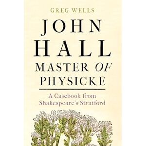 Wells, Greg John Hall, Master of Physicke: A Casebook from Shakespeare's Stratford Wells, Greg John Hall, Master of Physicke: A Casebook from Shakespeare's Stratford