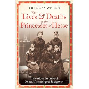 Welch, Frances The Lives and Deaths of the Princesses of Hesse: The curious destinies of Queen Victoria's granddaughters Welch, Frances The Lives and Deaths of the Princesses of Hesse: The curious destinies of Queen Victoria's granddaughters