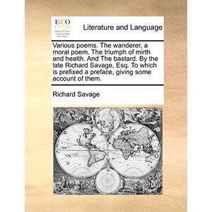 Savage, Richard Various Poems. the Wanderer, a Moral Poem. the Triumph of Mirth and Health. and the Bastard. by the Late Richard Savage, Esq. to Which Is Prefixed a Preface, Giving Some Account of Them. Savage, Richard Various Poems. the Wanderer, a Moral Poem. the Triumph of Mirth and Health. and the Bastard. by the Late Richard Savage, Esq. to Which Is Prefixed a Preface, Giving Some Account of Them.