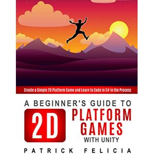 Felicia, Patrick A Beginner's Guide to 2D Platform Games with Unity: Create a simple 2D platform game and Learn to Code in the Process: 1 Felicia, Patrick A Beginner's Guide to 2D Platform Games with Unity: Create a simple 2D platform game and Learn to Code in the Process: 1