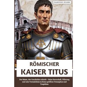 Hughes, Crawford Römischer Kaiser Titus: Der Mann, der Geschichte schrieb – Seine Herrschaft, Führung und sein Vermächtnis in Roms größten Triumphen und Tragödien Hughes, Crawford Römischer Kaiser Titus: Der Mann, der Geschichte schrieb – Seine Herrschaft, Führung und sein Vermächtnis in Roms größten Triumphen und Tragödien