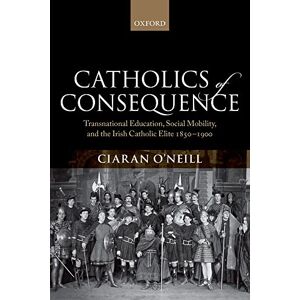 Oneill, Ciaran Catholics of Consequence: Transnational Education, Social Mobility, and the Irish Catholic Elite 1850-1900 Oneill, Ciaran Catholics of Consequence: Transnational Education, Social Mobility, and the Irish Catholic Elite 1850-1900