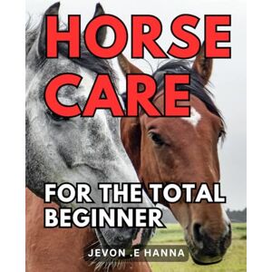 .E Hanna, Jevon Horse Care For The Total Beginner: The Ultimate Guide to Easy and Effective Horse Care for Novices .E Hanna, Jevon Horse Care For The Total Beginner: The Ultimate Guide to Easy and Effective Horse Care for Novices