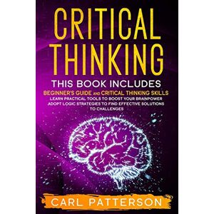 Patterson, Carl Critical Thinking: This book includes: Beginner’s guide and Critical Thinking Skills. Learn Practical tools to Boost Your Brainpower and Adopt Logic ... to Find Effective Solutions to Challenges Patterson, Carl Critical Thinking: This book includes: Beginner’s guide and Critical Thinking Skills. Learn Practical tools to Boost Your Brainpower and Adopt Logic ... to Find Effective Solutions to Challenges