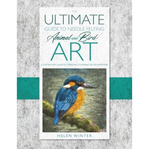 Winter, Helen The Ultimate Guide to Needle Felted Animal and Bird Art: A step by step guide to creating stunning felted artwork Winter, Helen The Ultimate Guide to Needle Felted Animal and Bird Art: A step by step guide to creating stunning felted artwork