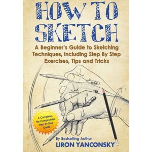 Yanconsky, Liron How to Sketch: A Beginner's Guide to Sketching Techniques, Including Step By Step Exercises, Tips and Tricks Yanconsky, Liron How to Sketch: A Beginner's Guide to Sketching Techniques, Including Step By Step Exercises, Tips and Tricks