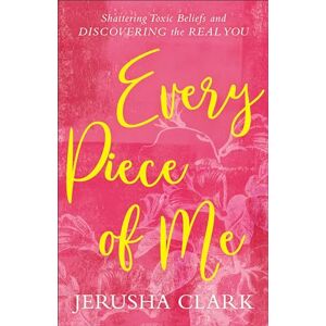 Clark, Jerusha Every Piece of Me: Shattering Toxic Beliefs and Discovering the Real You Clark, Jerusha Every Piece of Me: Shattering Toxic Beliefs and Discovering the Real You