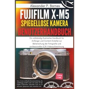 Barnes, Alexander P. Fujifilm X-M5 Spiegellose Kamera Benutzerhandbuch: Ein vollständig illustriertes Handbuch für Anfänger und Content-Ersteller zur Beherrschung der Fotografie und professioneller 6,2K-Videoaufzeichnung Barnes, Alexander P. Fujifilm X-M5 Spiegellose Kamera Benutzerhandbuch: Ein vollständig illustriertes Handbuch für Anfänger und Content-Ersteller zur Beherrschung der Fotografie und professioneller 6,2K-Videoaufzeichnung