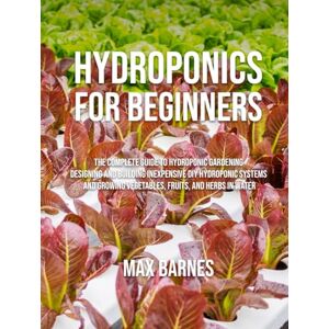 Barnes, Max Hydroponics for Beginners: The Complete Guide to Hydroponic Gardening, Designing and Building Inexpensive DIY Hydroponic Systems, And Growing Vegetables, Fruits, and Herbs in Water Barnes, Max Hydroponics for Beginners: The Complete Guide to Hydroponic Gardening, Designing and Building Inexpensive DIY Hydroponic Systems, And Growing Vegetables, Fruits, and Herbs in Water