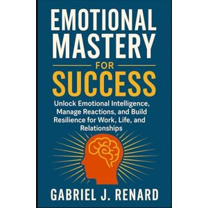 Renard, Gabriel J. Emotional Mastery for Success: Unlock Emotional Intelligence, Manage Reactions, and Build Resilience for Work, Life, and Relationships Renard, Gabriel J. Emotional Mastery for Success: Unlock Emotional Intelligence, Manage Reactions, and Build Resilience for Work, Life, and Relationships
