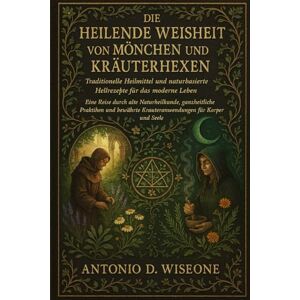 D. WISEONE, ANTONIO DIE HEILENDE WEISHEIT VON MÖNCHEN UND KRÄUTERHEXEN – TRADITIONELLE HEILMITTEL UND NATURBASIERTE HEILREZEPTE FÜR DAS MODERNE LEBEN D. WISEONE, ANTONIO DIE HEILENDE WEISHEIT VON MÖNCHEN UND KRÄUTERHEXEN – TRADITIONELLE HEILMITTEL UND NATURBASIERTE HEILREZEPTE FÜR DAS MODERNE LEBEN