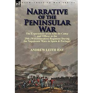 Hay Sir, Andrew Leith Narrative of the Peninsular War: The Experiences of an Aide-de-Camp and Officer in the 29th (Worcestershire) Regiment During the Napoleonic Wars in Sp Hay Sir, Andrew Leith Narrative of the Peninsular War: The Experiences of an Aide-de-Camp and Officer in the 29th (Worcestershire) Regiment During the Napoleonic Wars in Sp