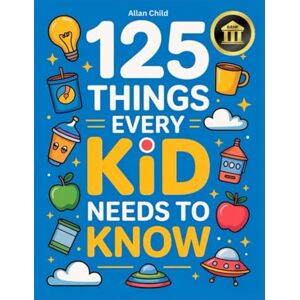 Child, Allan 125 Things Every Kid Needs To Know: Practical Wisdom and Essential Life Skills Every Kid Must Learn Child, Allan 125 Things Every Kid Needs To Know: Practical Wisdom and Essential Life Skills Every Kid Must Learn
