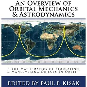 Kisak, Edited by Paul F. An Overview of Orbital Mechanics & Astrodynamics: " The Mathematics of Simulating & Maneuvering Objects In Orbit Kisak, Edited by Paul F. An Overview of Orbital Mechanics & Astrodynamics: " The Mathematics of Simulating & Maneuvering Objects In Orbit