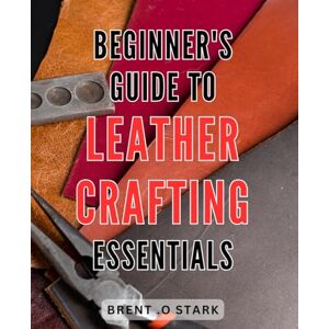 Stark, Brent .O Beginner's Guide to Leather Crafting Essentials: Master the Art of Leather Crafting: Your Ultimate Step-by-Step Handbook for Beginners Stark, Brent .O Beginner's Guide to Leather Crafting Essentials: Master the Art of Leather Crafting: Your Ultimate Step-by-Step Handbook for Beginners
