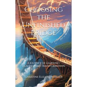 Miller, Christine Elizabeth Choosing the Unfinished Bridge: A Journey of Learning, Healing, and Transformation Miller, Christine Elizabeth Choosing the Unfinished Bridge: A Journey of Learning, Healing, and Transformation