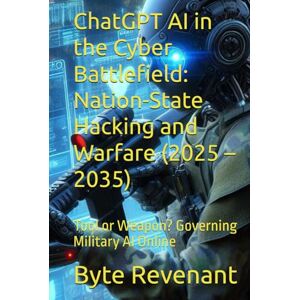 Revenant, Byte ChatGPT AI in the Cyber Battlefield: Nation-State Hacking and Warfare (2025 – 2035): Tool or Weapon? Governing Military AI Online (Hacking with AI: The Black Hat ChatGPT Series) Revenant, Byte ChatGPT AI in the Cyber Battlefield: Nation-State Hacking and Warfare (2025 – 2035): Tool or Weapon? Governing Military AI Online (Hacking with AI: The Black Hat ChatGPT Series)