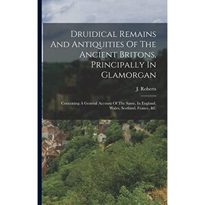 Roberts Druidical Remains And Antiquities Of The Ancient Britons, Principally In Glamorgan: Containing A General Account Of The Same, In England, Wales, Scotland, France, &c Roberts Druidical Remains And Antiquities Of The Ancient Britons, Principally In Glamorgan: Containing A General Account Of The Same, In England, Wales, Scotland, France, &c