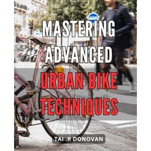 .R Donovan, Tai Mastering Advanced Urban Bike Techniques: Take Your City Cycling Skills to the Next Level with Expert Tips and Tricks .R Donovan, Tai Mastering Advanced Urban Bike Techniques: Take Your City Cycling Skills to the Next Level with Expert Tips and Tricks
