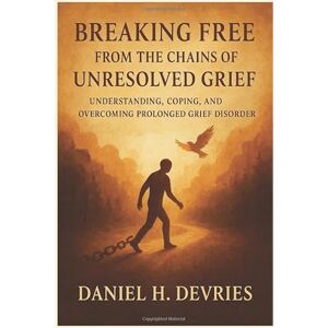 H. Devries, Daniel Breaking Free From the Chains of Unresolved Grief: Understanding, Coping, and Overcoming Prolonged Grief Disorder H. Devries, Daniel Breaking Free From the Chains of Unresolved Grief: Understanding, Coping, and Overcoming Prolonged Grief Disorder