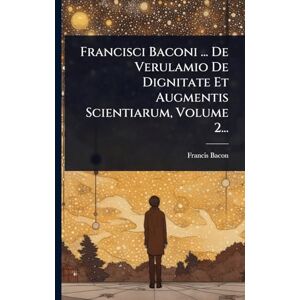 Bacon, Francis Francisci Baconi ... De Verulamio De Dignitate Et Augmentis Scientiarum, Volume 2... Bacon, Francis Francisci Baconi ... De Verulamio De Dignitate Et Augmentis Scientiarum, Volume 2...