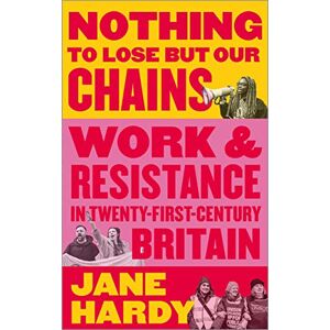 Hardy, Jane Nothing to Lose But Our Chains: Work and Resistance in Twenty-First-Century Britain Hardy, Jane Nothing to Lose But Our Chains: Work and Resistance in Twenty-First-Century Britain