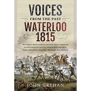 John Grehan Voices from the Past: Waterloo 1815: History's most famous battle told through eyewitness accounts, newspaper reports, parliamentary debates, memoirs and diaries John Grehan Voices from the Past: Waterloo 1815: History's most famous battle told through eyewitness accounts, newspaper reports, parliamentary debates, memoirs and diaries