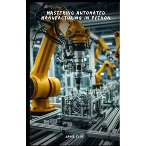 Flux, Jamie Mastering Automated Manufacturing in Python: From Concept to Implementation (Golden Dawn Engineering) Flux, Jamie Mastering Automated Manufacturing in Python: From Concept to Implementation (Golden Dawn Engineering)