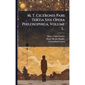 Cicerã3n, Marco Tulio M. T. Ciceronis Pars Tertia Sive Opera Philosophica, Volume 1... Cicerã3n, Marco Tulio M. T. Ciceronis Pars Tertia Sive Opera Philosophica, Volume 1...