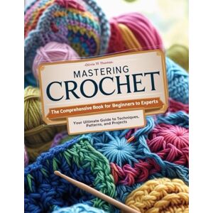 Thomas, Olivia TF Mastering Crochet: The Comprehensive Book for Beginners to Experts Your Ultimate Guide to Techniques, Patterns, and Projects Thomas, Olivia TF Mastering Crochet: The Comprehensive Book for Beginners to Experts Your Ultimate Guide to Techniques, Patterns, and Projects