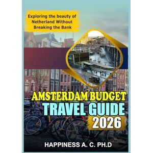 A. C. PH.D, Happiness AMSTERDAM BUDGET TRAVEL GUIDE 2026: Exploring the beauty of Netherland Without Breaking the Bank A. C. PH.D, Happiness AMSTERDAM BUDGET TRAVEL GUIDE 2026: Exploring the beauty of Netherland Without Breaking the Bank