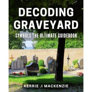 .I Mackenzie, Kerrie Decoding Graveyard Symbols: The Ultimate Guidebook: Discover Hidden Meanings in Cemetery Symbols for a Fascinating Exploration .I Mackenzie, Kerrie Decoding Graveyard Symbols: The Ultimate Guidebook: Discover Hidden Meanings in Cemetery Symbols for a Fascinating Exploration