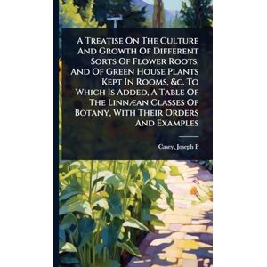 P, Casey Joseph A Treatise On The Culture And Growth Of Different Sorts Of Flower Roots, And Of Green House Plants Kept In Rooms, &c. To Which Is Added, A Table Of ... Of Botany, With Their Orders And Examples P, Casey Joseph A Treatise On The Culture And Growth Of Different Sorts Of Flower Roots, And Of Green House Plants Kept In Rooms, &c. To Which Is Added, A Table Of ... Of Botany, With Their Orders And Examples