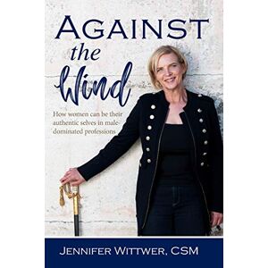Wittwer, Jennifer Against the Wind: How Women Can be Their Authentic Selves in Male-Dominated Professions Wittwer, Jennifer Against the Wind: How Women Can be Their Authentic Selves in Male-Dominated Professions