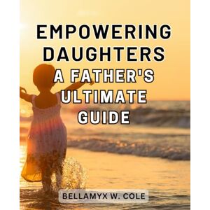 Cole, Bellamyx W. Empowering Daughters: A Father's Ultimate Guide: Raising Strong Daughters: Empowerment Strategies Every Father Needs for Guiding and Nurturing Cole, Bellamyx W. Empowering Daughters: A Father's Ultimate Guide: Raising Strong Daughters: Empowerment Strategies Every Father Needs for Guiding and Nurturing