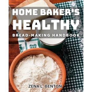 L Benton, Zena Home Baker's Healthy Bread-making Handbook: Essential Guide to Crafting Nutritious Breads at Home L Benton, Zena Home Baker's Healthy Bread-making Handbook: Essential Guide to Crafting Nutritious Breads at Home