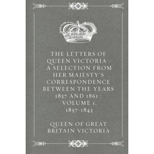 Victoria, Queen of Great Britain The Letters of Queen Victoria : A Selection from Her Majesty's Correspondence between the Years 1837 and 1861 : Volume 1, 1837-1843 Victoria, Queen of Great Britain The Letters of Queen Victoria : A Selection from Her Majesty's Correspondence between the Years 1837 and 1861 : Volume 1, 1837-1843