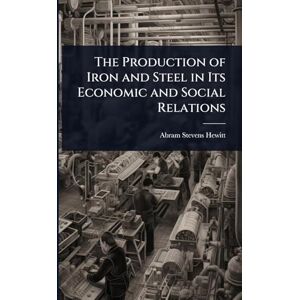 Hewitt, Abram Stevens The Production of Iron and Steel in Its Economic and Social Relations Hewitt, Abram Stevens The Production of Iron and Steel in Its Economic and Social Relations