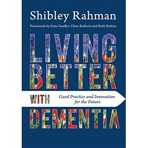 Shibley Rahman. Forewords by Kate Swaffer, Chris Roberts and Beth Britton. Living Better with Dementia: Good Practice and Innovation for the Future Shibley Rahman. Forewords by Kate Swaffer, Chris Roberts and Beth Britton. Living Better with Dementia: Good Practice and Innovation for the Future