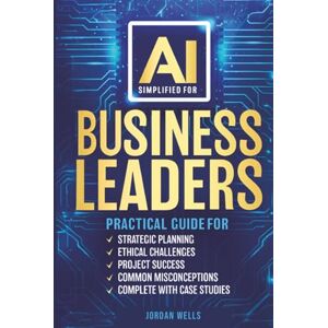 WELLS, JORDAN AI SIMPLIFIED FOR BUSINESS LEADERS: PRACTICAL GUIDE FOR , STRATEGIC PLANNING , ETHICAL CHALLENGES, PROJECT SUCCESS, COMMON MISCONCEPTIONS, COMPLETE WITH CASE STUDIES WELLS, JORDAN AI SIMPLIFIED FOR BUSINESS LEADERS: PRACTICAL GUIDE FOR , STRATEGIC PLANNING , ETHICAL CHALLENGES, PROJECT SUCCESS, COMMON MISCONCEPTIONS, COMPLETE WITH CASE STUDIES