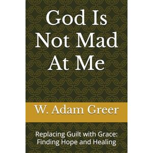 Greer, W. Adam God Is Not Mad At Me: Replacing Guilt with Grace: Finding Hope and Healing Greer, W. Adam God Is Not Mad At Me: Replacing Guilt with Grace: Finding Hope and Healing